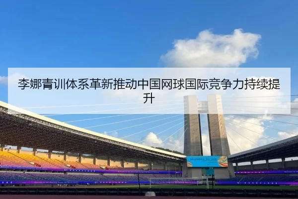 李娜青训体系革新推动中国网球国际竞争力持续提升