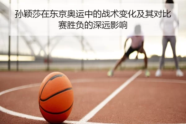 孙颖莎在东京奥运中的战术变化及其对比赛胜负的深远影响